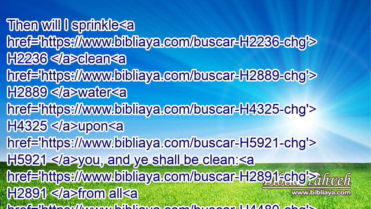 Then will I sprinkle H2236 clean H2889 water H4325 upon H5921 you, and ye shall be clean: H2891 from all H4480  H3605 your filthiness, H2932 and from all H4480  H3605 your idols, H1544 will I cleanse H2891 you.