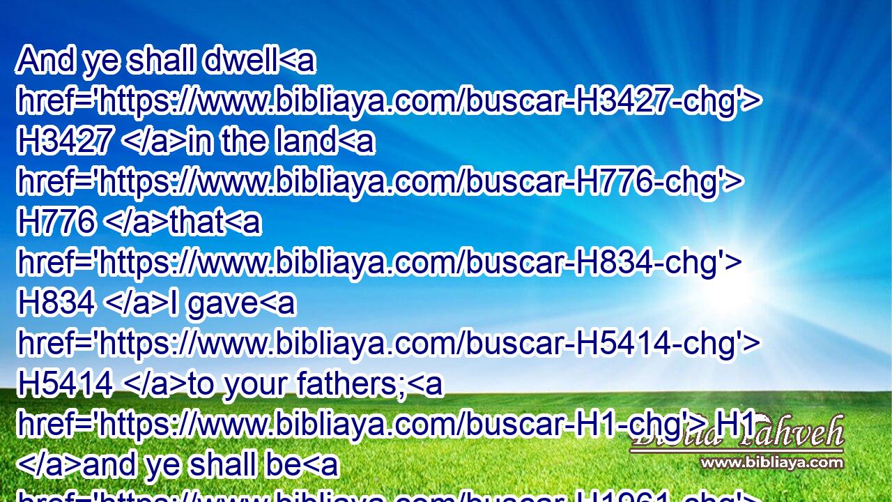 And ye shall dwell H3427 in the land H776 that H834 I gave H5414 to your fathers; H1 and ye shall be H1961 my people, H5971 and I H595 will be H1961 your God.H430