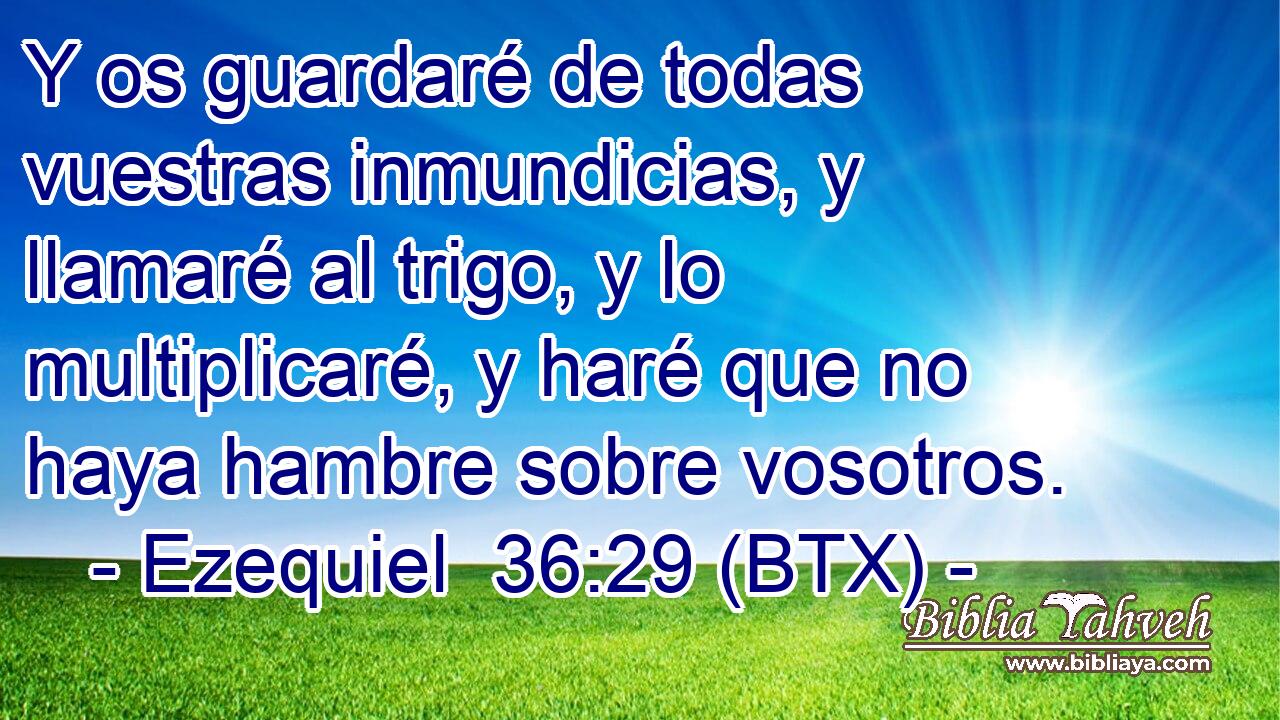 Y os guardaré de todas vuestras inmundicias, y llamaré al trigo, y lo multiplicaré, y haré que no haya hambre sobre vosotros.