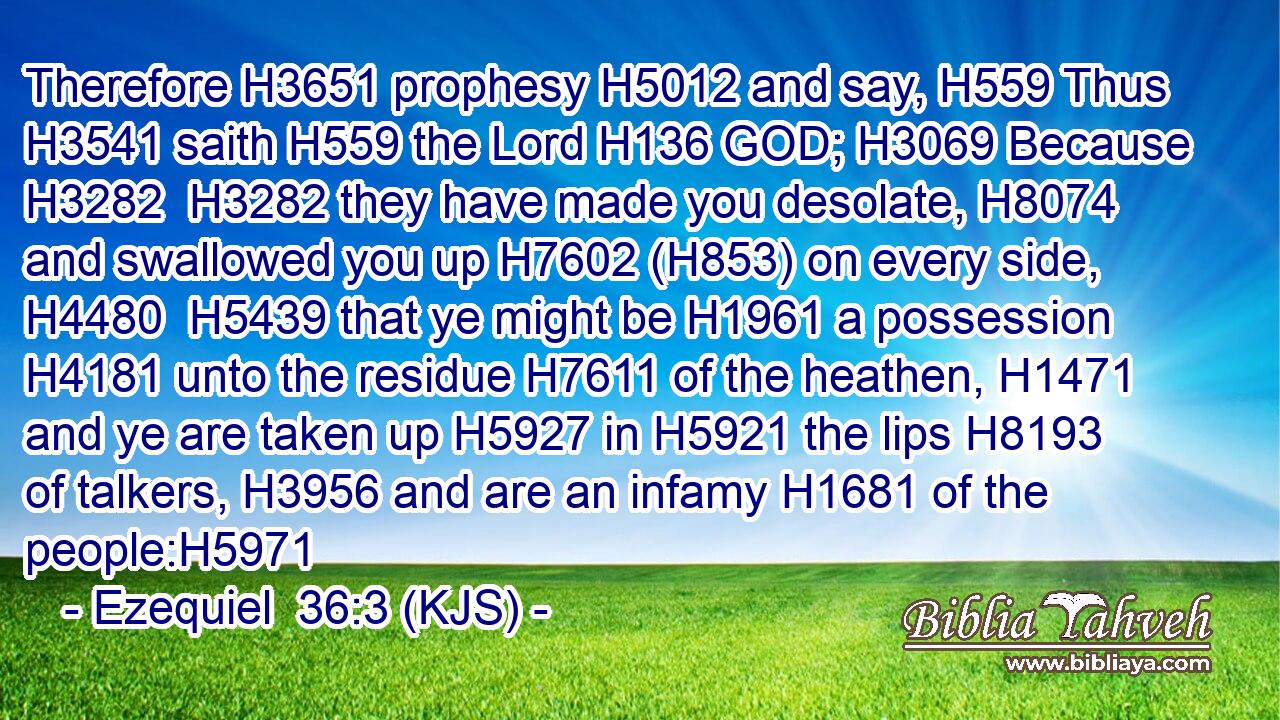 Therefore H3651 prophesy H5012 and say, H559 Thus H3541 saith H559 the Lord H136 GOD; H3069 Because H3282  H3282 they have made you desolate, H8074 and swallowed you up H7602 (H853) on every side, H4480  H5439 that ye might be H1961 a possession H4181 unto the residue H7611 of the heathen, H1471 and ye are taken up H5927 in H5921 the lips H8193 of talkers, H3956 and are an infamy H1681 of the people:H5971