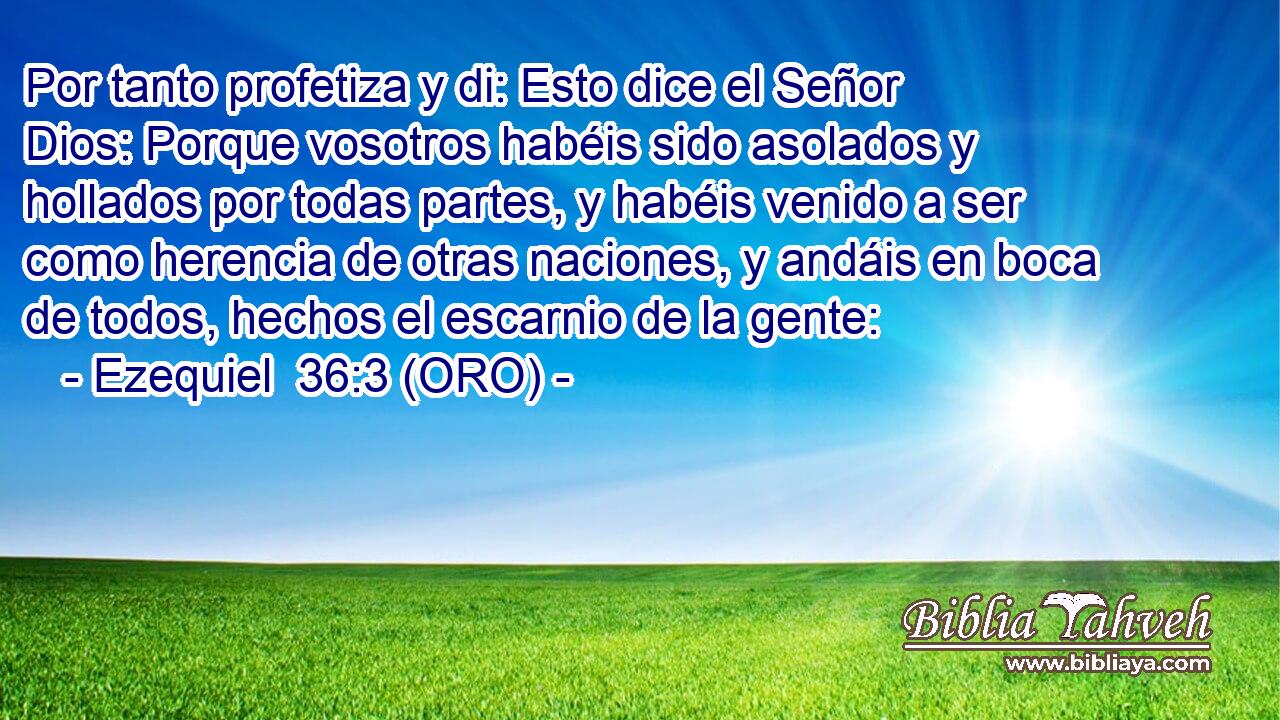  Por tanto profetiza y di: Esto dice el Señor Dios: Porque vosotros habéis sido asolados y hollados por todas partes, y habéis venido a ser como herencia de otras naciones, y andáis en boca de todos, hechos el escarnio de la gente: 