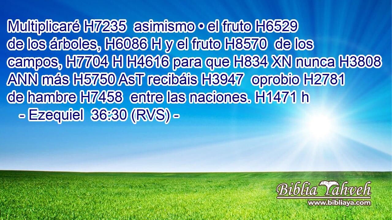 Multiplicaré H7235  asimismo • el fruto H6529  de los árboles, H6086 H y el fruto H8570  de los campos, H7704 H H4616 para que H834 XN nunca H3808 ANN más H5750 AsT recibáis H3947  oprobio H2781  de hambre H7458  entre las naciones. H1471 h 