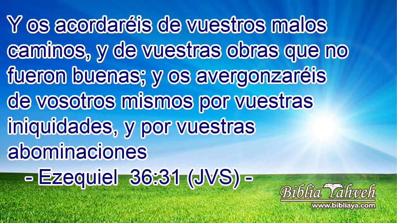 Y os acordaréis de vuestros malos caminos, y de vuestras obras que no fueron buenas; y os avergonzaréis de vosotros mismos por vuestras iniquidades, y por vuestras abominaciones