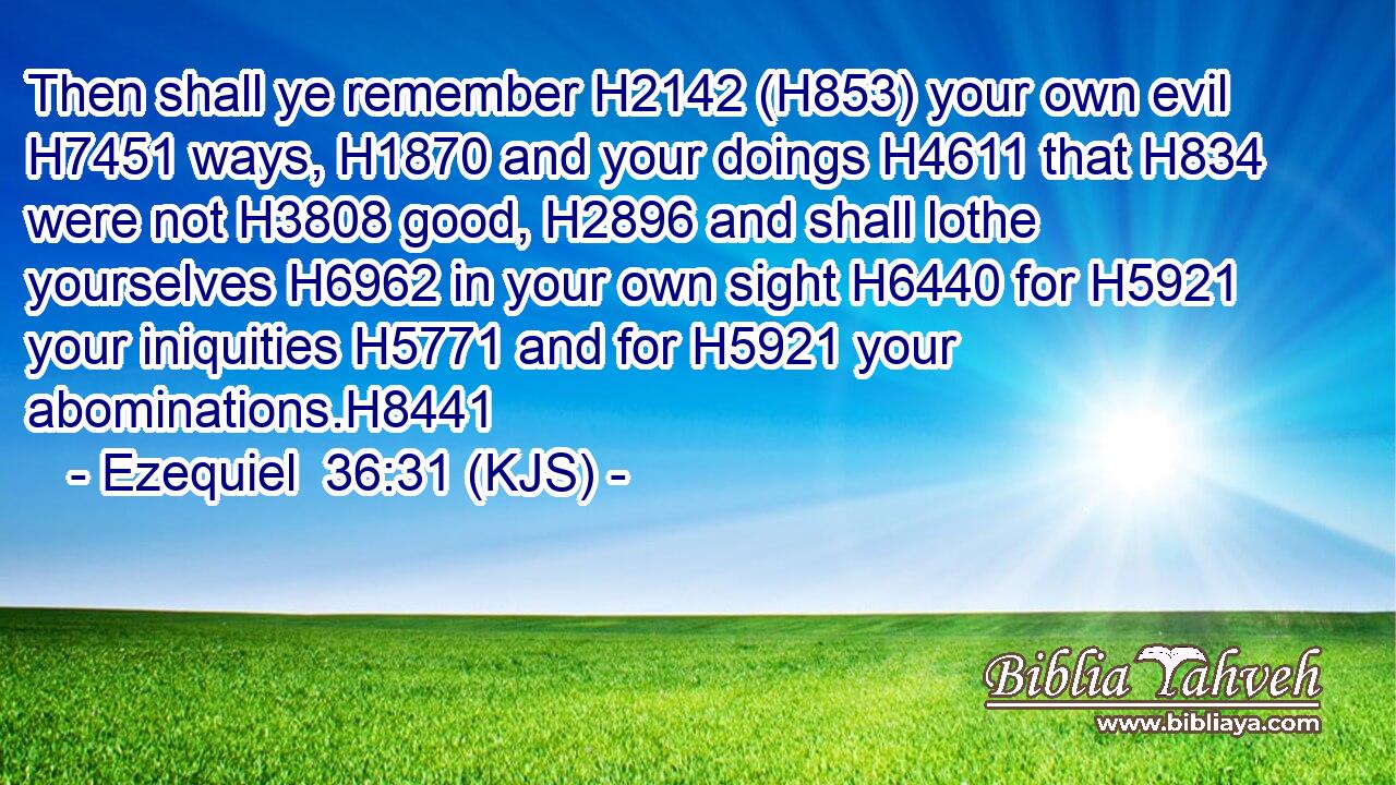 Then shall ye remember H2142 (H853) your own evil H7451 ways, H1870 and your doings H4611 that H834 were not H3808 good, H2896 and shall lothe yourselves H6962 in your own sight H6440 for H5921 your iniquities H5771 and for H5921 your abominations.H8441