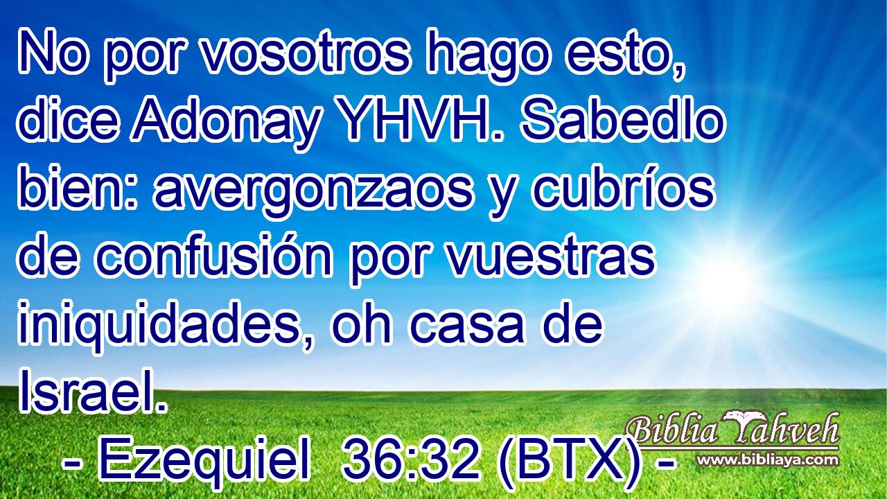 No por vosotros hago esto, dice Adonay YHVH. Sabedlo bien: avergonzaos y cubríos de confusión por vuestras iniquidades, oh casa de Israel.