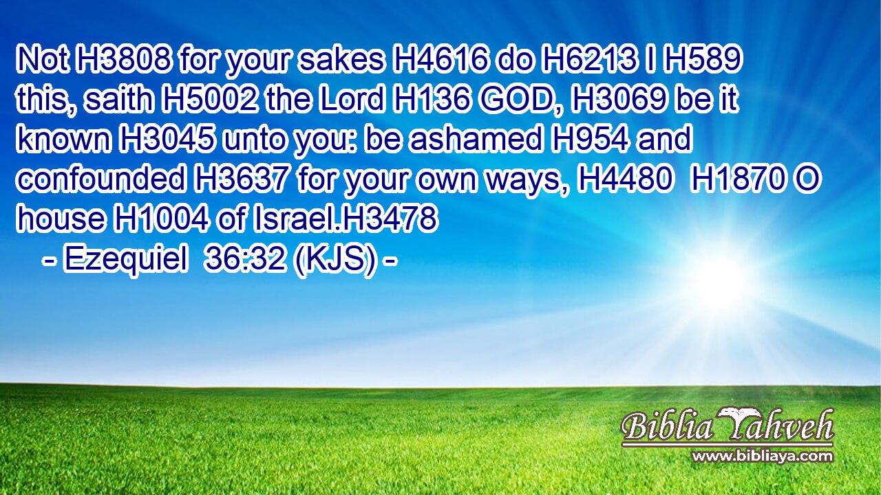 Not H3808 for your sakes H4616 do H6213 I H589 this, saith H5002 the Lord H136 GOD, H3069 be it known H3045 unto you: be ashamed H954 and confounded H3637 for your own ways, H4480  H1870 O house H1004 of Israel.H3478