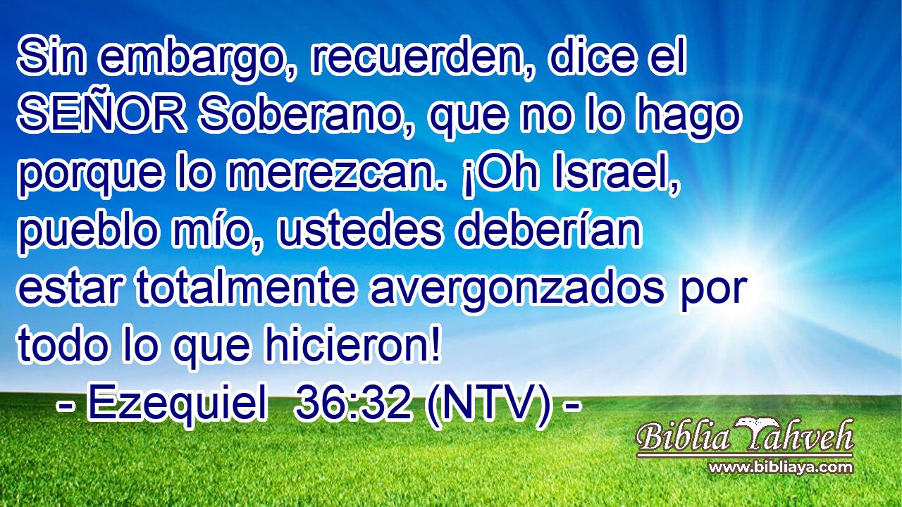 Sin embargo, recuerden, dice el SEÑOR Soberano, que no lo hago porque lo merezcan. ¡Oh Israel, pueblo mío, ustedes deberían estar totalmente avergonzados por todo lo que hicieron!