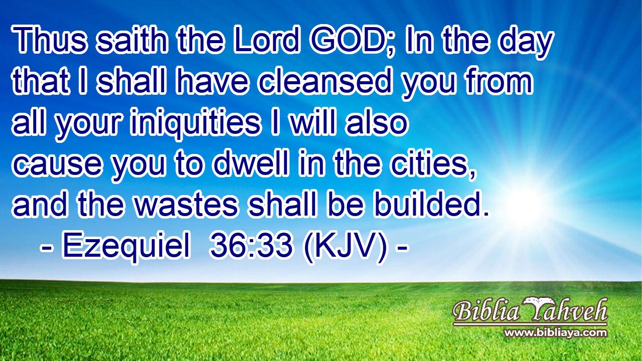 Thus saith the Lord GOD; In the day that I shall have cleansed you from all your iniquities I will also cause you to dwell in the cities, and the wastes shall be builded.