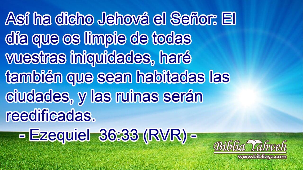 Así ha dicho Jehová el Señor: El día que os limpie de todas vuestras iniquidades, haré también que sean habitadas las ciudades, y las ruinas serán reedificadas.