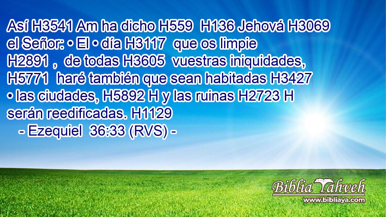 Así H3541 Am ha dicho H559  H136 Jehová H3069  el Señor: • El • día H3117  que os limpie H2891 ,  de todas H3605  vuestras iniquidades, H5771  haré también que sean habitadas H3427  • las ciudades, H5892 H y las ruinas H2723 H serán reedificadas. H1129  