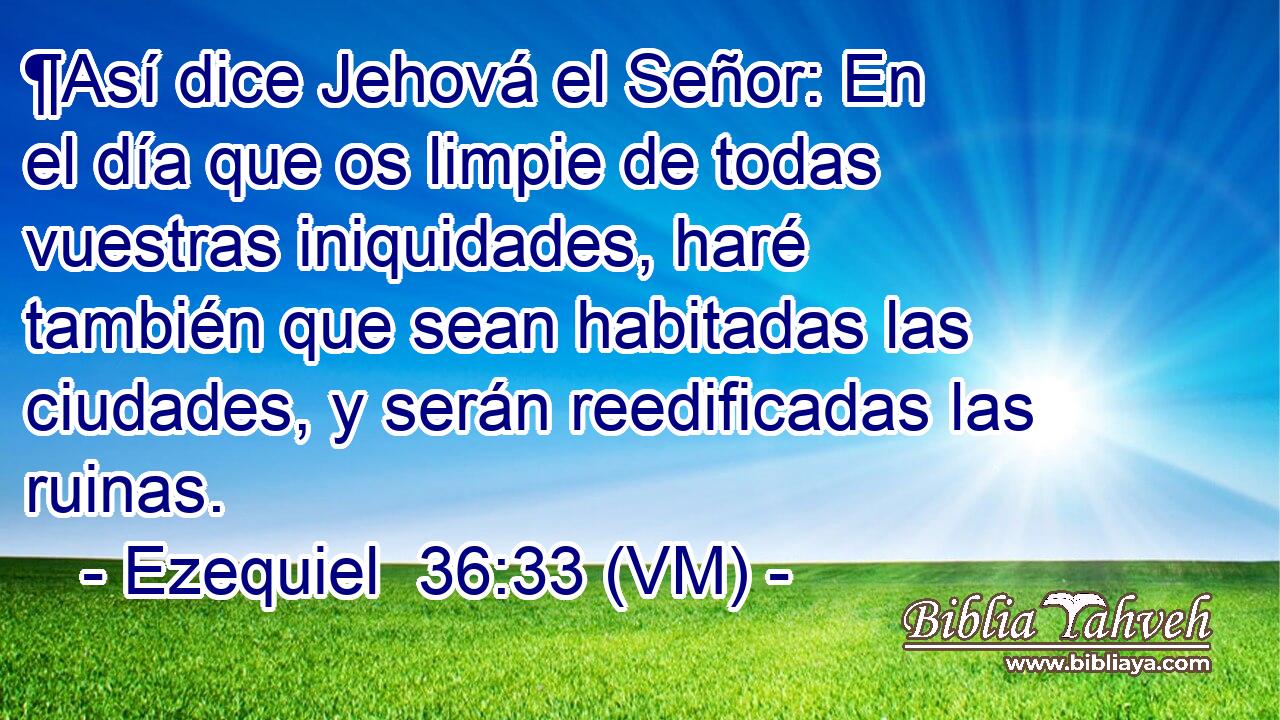  ¶Así dice Jehová el Señor: En el día que os limpie de todas vuestras iniquidades, haré también que sean habitadas las ciudades, y serán reedificadas las ruinas. 