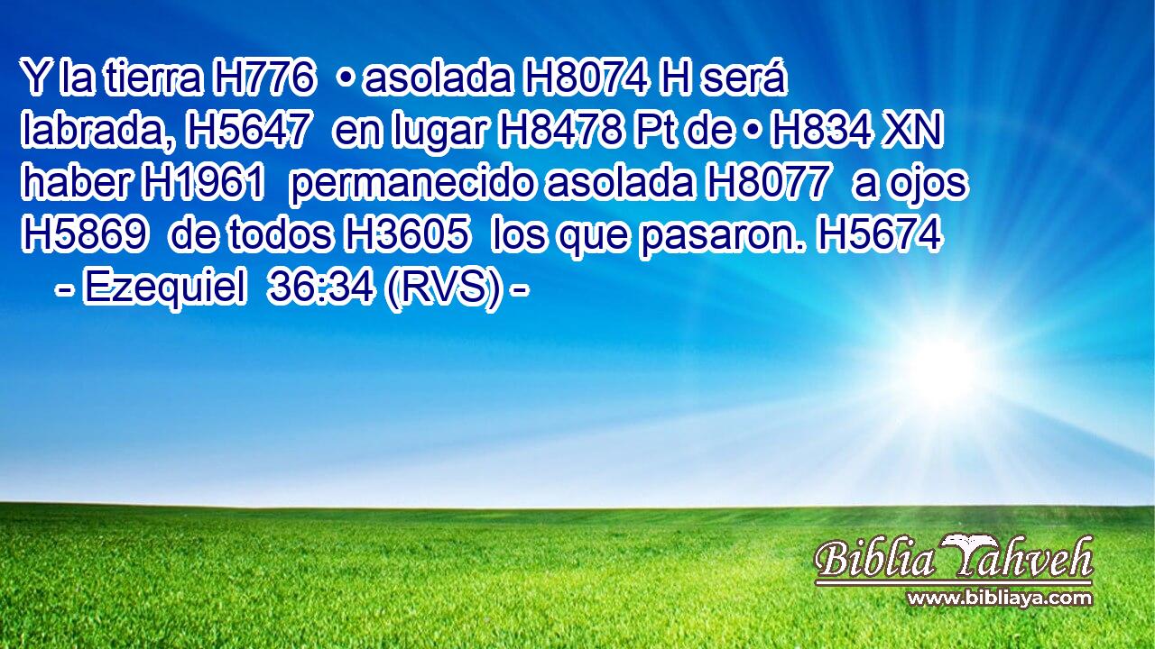 Y la tierra H776  • asolada H8074 H será labrada, H5647  en lugar H8478 Pt de • H834 XN haber H1961  permanecido asolada H8077  a ojos H5869  de todos H3605  los que pasaron. H5674  