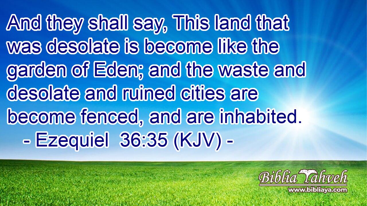And they shall say, This land that was desolate is become like the garden of Eden; and the waste and desolate and ruined cities are become fenced, and are inhabited.