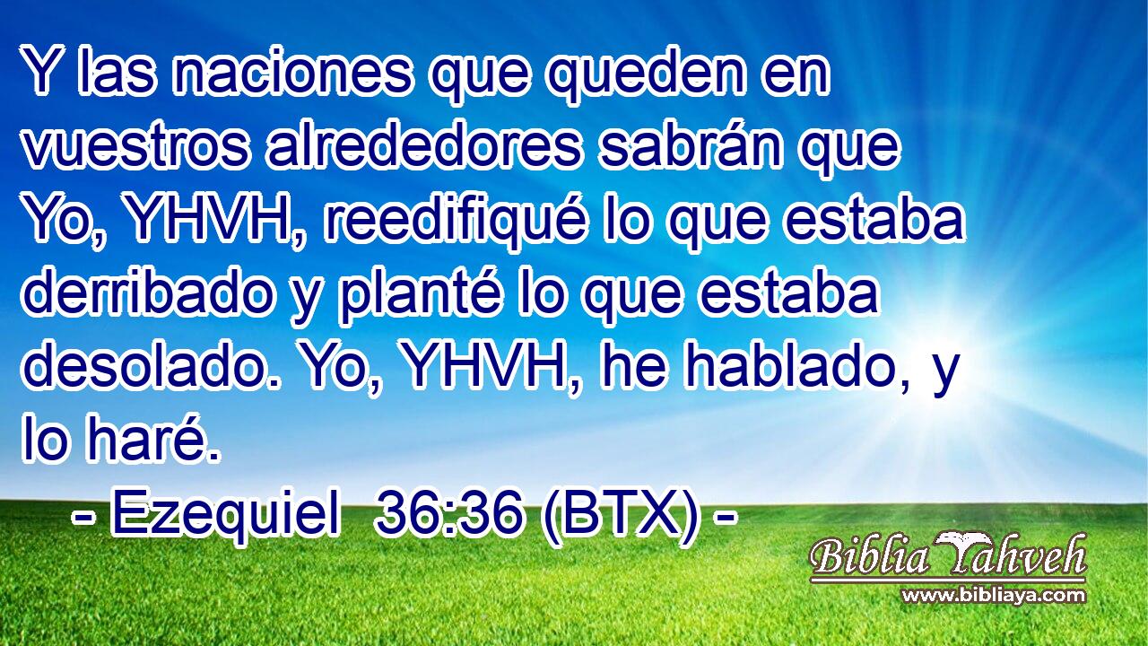 Y las naciones que queden en vuestros alrededores sabrán que Yo, YHVH, reedifiqué lo que estaba derribado y planté lo que estaba desolado. Yo, YHVH, he hablado, y lo haré.