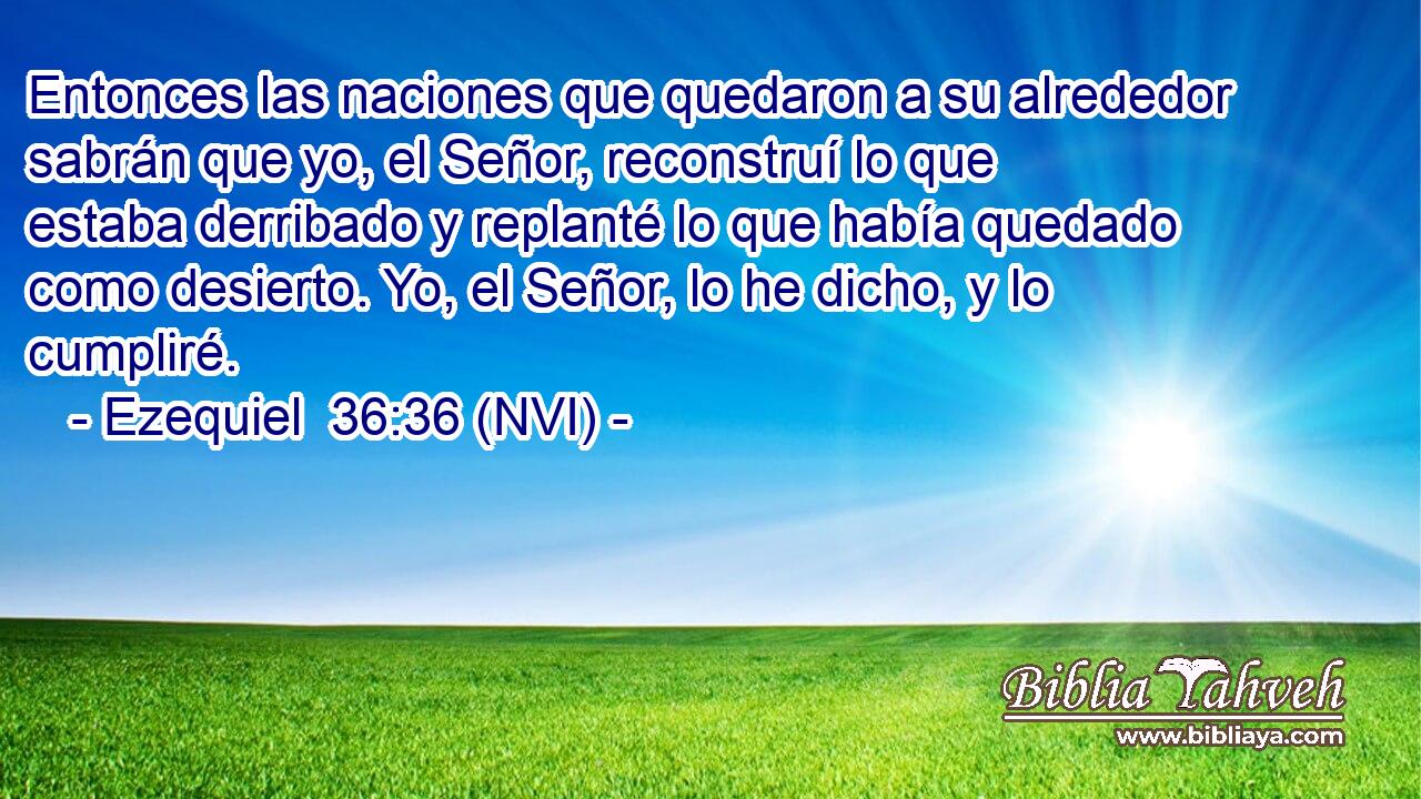  Entonces las naciones que quedaron a su alrededor sabrán que yo, el Señor, reconstruí lo que estaba derribado y replanté lo que había quedado como desierto. Yo, el Señor, lo he dicho, y lo cumpliré. 