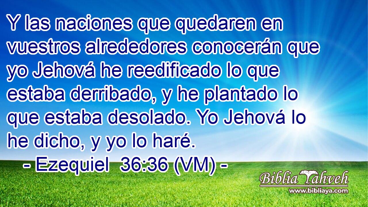  Y las naciones que quedaren en vuestros alrededores conocerán que yo Jehová he reedificado lo que estaba derribado, y he plantado lo que estaba desolado. Yo Jehová lo he dicho, y yo lo haré. 