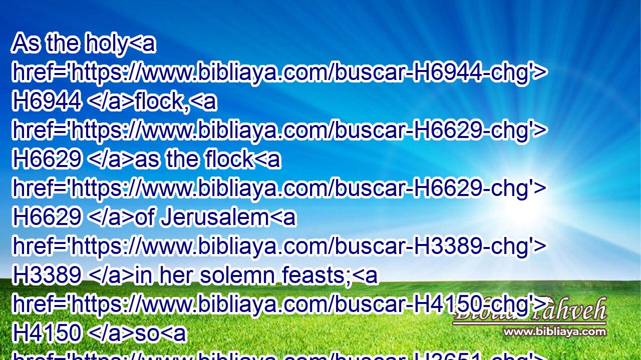 As the holy H6944 flock, H6629 as the flock H6629 of Jerusalem H3389 in her solemn feasts; H4150 so H3651 shall the waste H2720 cities H5892 be H1961 filled H4392 with flocks H6629 of men: H120 and they shall know H3045 that H3588 I H589 am the LORD.H3068