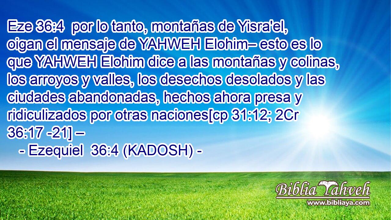  por lo tanto, montañas de Yisra'el, oigan el mensaje de YAHWEH Elohim– esto es lo que YAHWEH Elohim dice a las montañas y colinas, los arroyos y valles, los desechos desolados y las ciudades abandonadas, hechos ahora presa y ridiculizados por otras naciones[cp 31:12; 2Cr 36:17 -21] – 