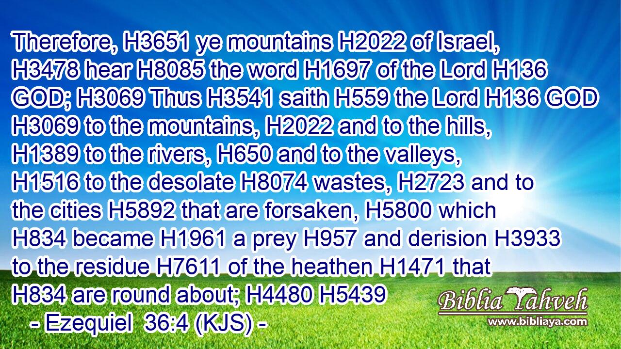 Therefore, H3651 ye mountains H2022 of Israel, H3478 hear H8085 the word H1697 of the Lord H136 GOD; H3069 Thus H3541 saith H559 the Lord H136 GOD H3069 to the mountains, H2022 and to the hills, H1389 to the rivers, H650 and to the valleys, H1516 to the desolate H8074 wastes, H2723 and to the cities H5892 that are forsaken, H5800 which H834 became H1961 a prey H957 and derision H3933 to the residue H7611 of the heathen H1471 that H834 are round about; H4480 H5439