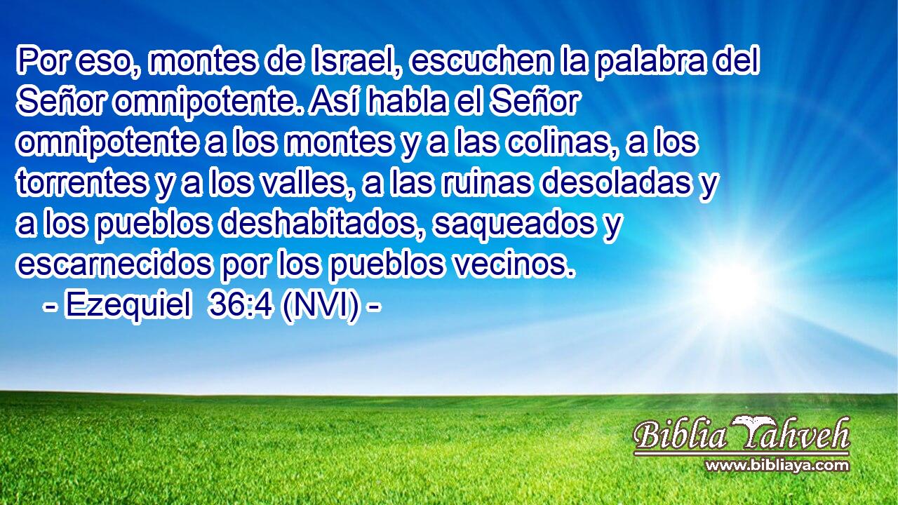  Por eso, montes de Israel, escuchen la palabra del Señor omnipotente. Así habla el Señor omnipotente a los montes y a las colinas, a los torrentes y a los valles, a las ruinas desoladas y a los pueblos deshabitados, saqueados y escarnecidos por los pueblos vecinos. 