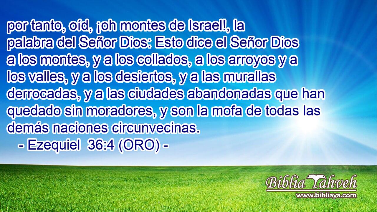  por tanto, oíd, ¡oh montes de Israel!, la palabra del Señor Dios: Esto dice el Señor Dios a los montes, y a los collados, a los arroyos y a los valles, y a los desiertos, y a las murallas derrocadas, y a las ciudades abandonadas que han quedado sin moradores, y son la mofa de todas las demás naciones circunvecinas. 