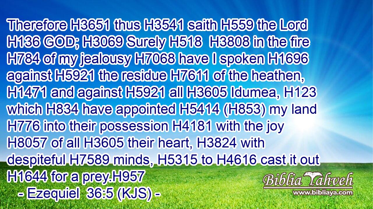 Therefore H3651 thus H3541 saith H559 the Lord H136 GOD; H3069 Surely H518  H3808 in the fire H784 of my jealousy H7068 have I spoken H1696 against H5921 the residue H7611 of the heathen, H1471 and against H5921 all H3605 Idumea, H123 which H834 have appointed H5414 (H853) my land H776 into their possession H4181 with the joy H8057 of all H3605 their heart, H3824 with despiteful H7589 minds, H5315 to H4616 cast it out H1644 for a prey.H957