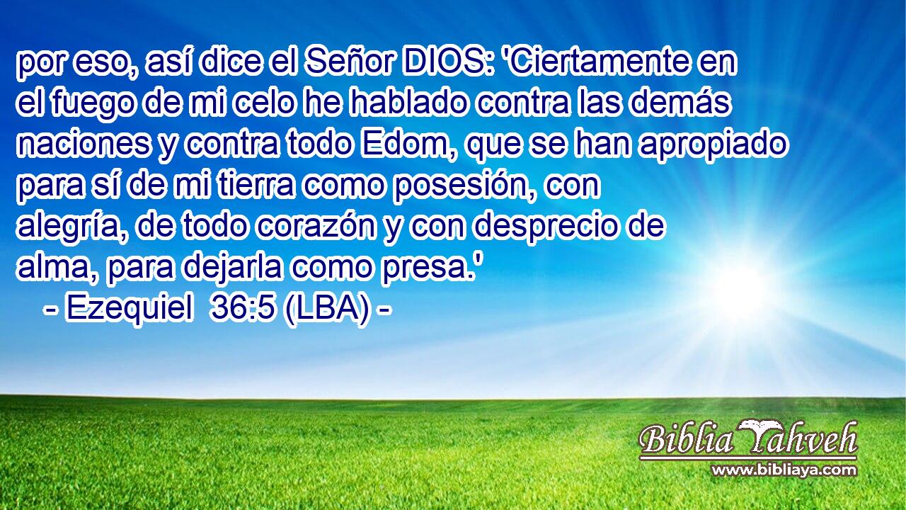 por eso, así dice el Señor DIOS: 'Ciertamente en el fuego de mi celo he hablado contra las demás naciones y contra todo Edom, que se han apropiado para sí de mi tierra como posesión, con alegría, de todo corazón y con desprecio de alma, para dejarla como presa.'