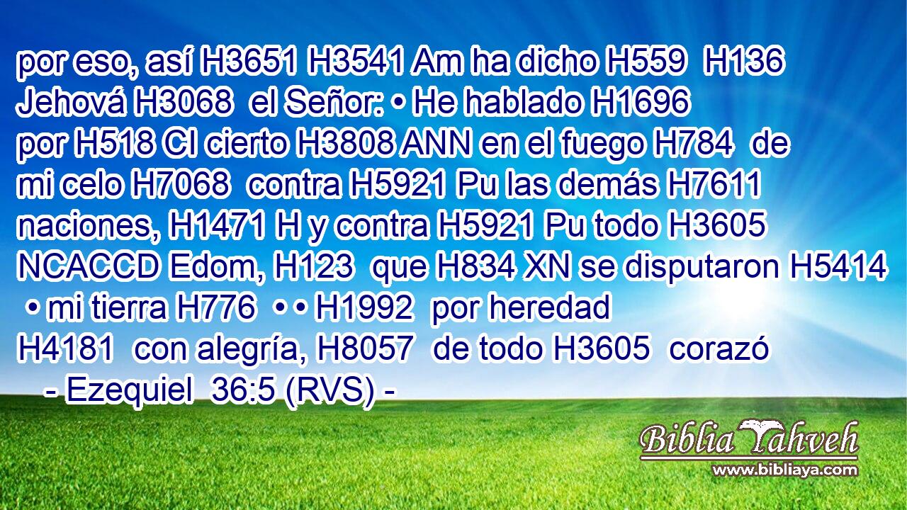 por eso, así H3651 H3541 Am ha dicho H559  H136 Jehová H3068  el Señor: • He hablado H1696  por H518 CI cierto H3808 ANN en el fuego H784  de mi celo H7068  contra H5921 Pu las demás H7611  naciones, H1471 H y contra H5921 Pu todo H3605 NCACCD Edom, H123  que H834 XN se disputaron H5414  • mi tierra H776  • • H1992  por heredad H4181  con alegría, H8057  de todo H3605  corazó