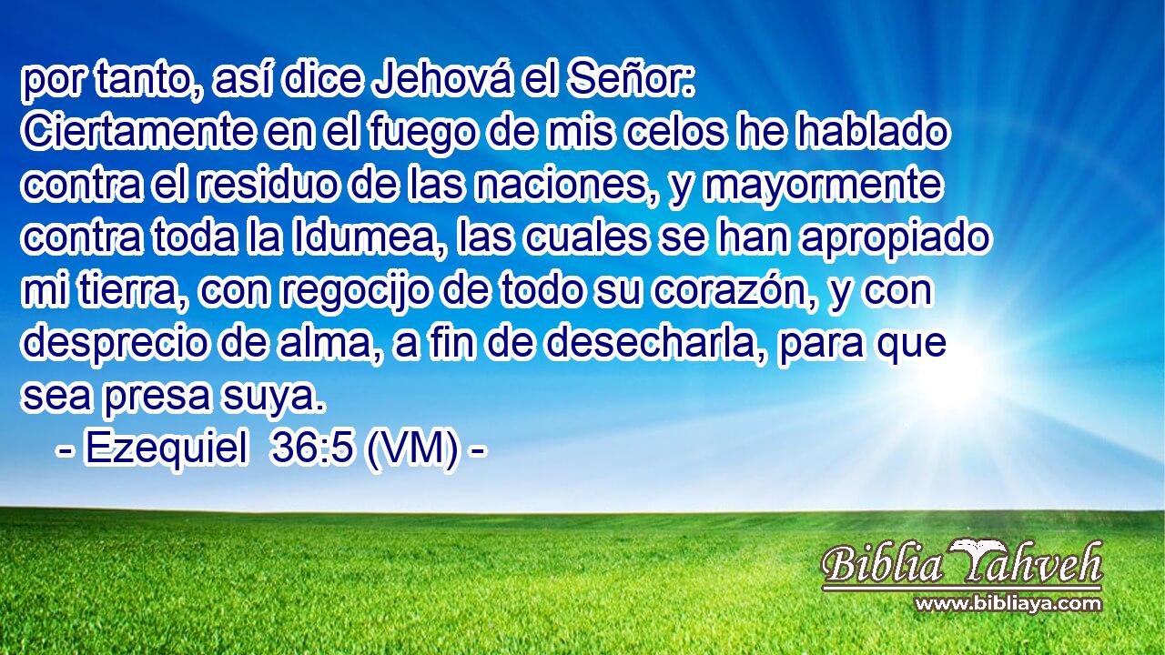  por tanto, así dice Jehová el Señor: Ciertamente en el fuego de mis celos he hablado contra el residuo de las naciones, y mayormente contra toda la Idumea, las cuales se han apropiado mi tierra, con regocijo de todo su corazón, y con desprecio de alma, a fin de desecharla, para que sea presa suya. 