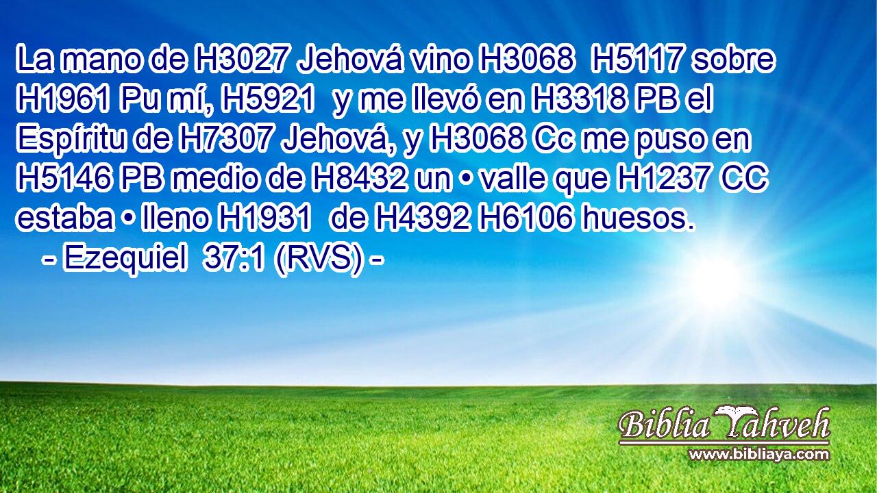 La mano de H3027 Jehová vino H3068  H5117 sobre H1961 Pu mí, H5921  y me llevó en H3318 PB el Espíritu de H7307 Jehová, y H3068 Cc me puso en H5146 PB medio de H8432 un • valle que H1237 CC estaba • lleno H1931  de H4392 H6106 huesos. 