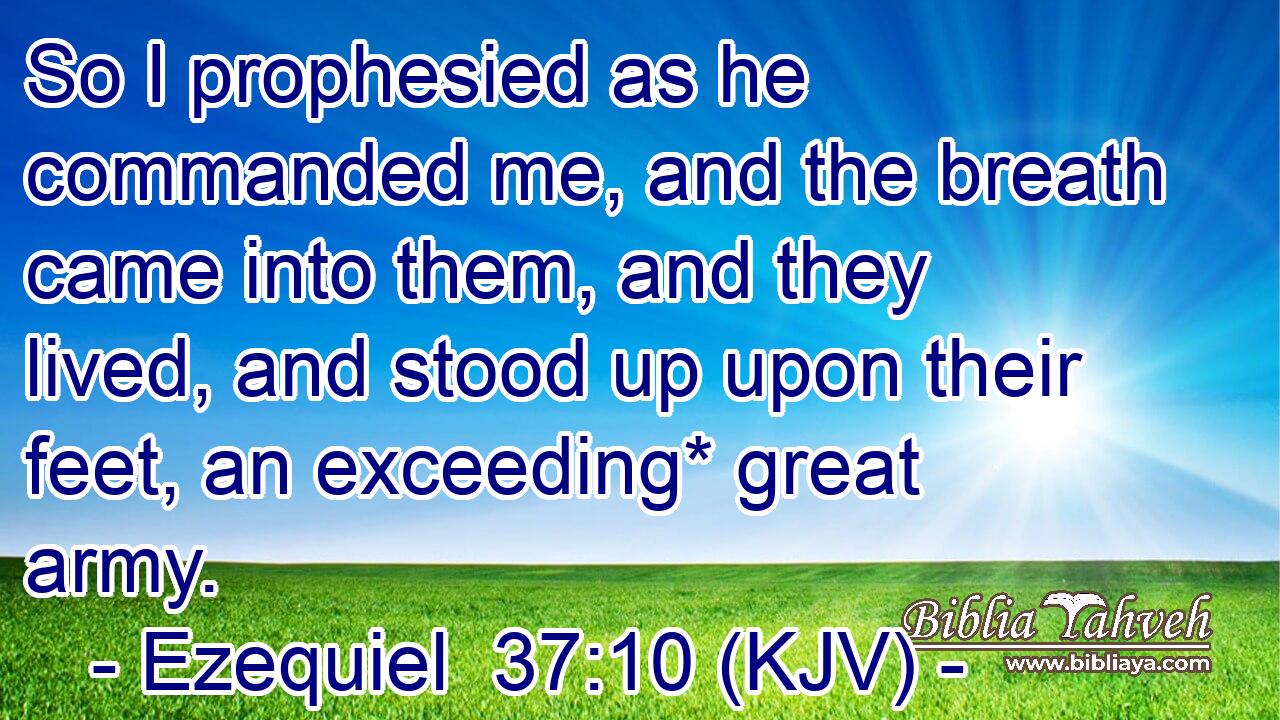 So I prophesied as he commanded me, and the breath came into them, and they lived, and stood up upon their feet, an exceeding* great army.