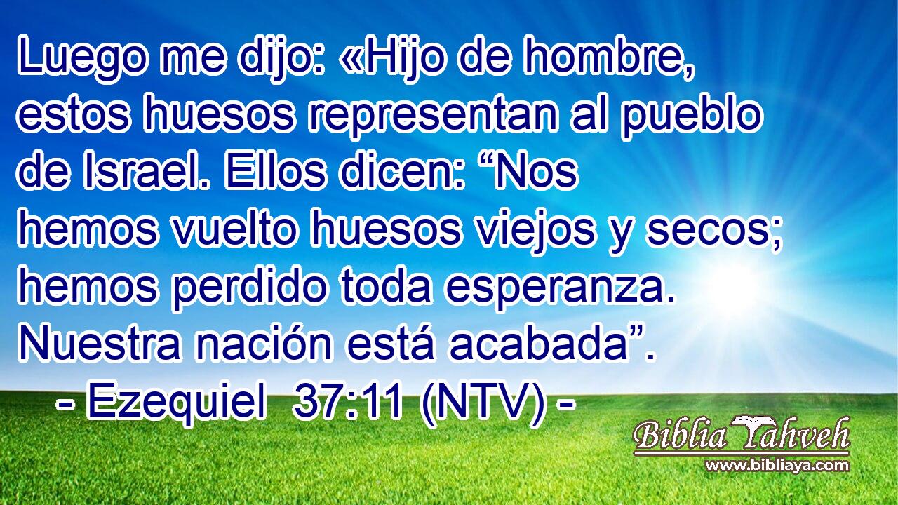 Luego me dijo: «Hijo de hombre, estos huesos representan al pueblo de Israel. Ellos dicen: “Nos hemos vuelto huesos viejos y secos; hemos perdido toda esperanza. Nuestra nación está acabada”.