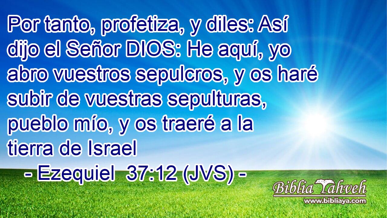 Por tanto, profetiza, y diles: Así dijo el Señor DIOS: He aquí, yo abro vuestros sepulcros, y os haré subir de vuestras sepulturas, pueblo mío, y os traeré a la tierra de Israel