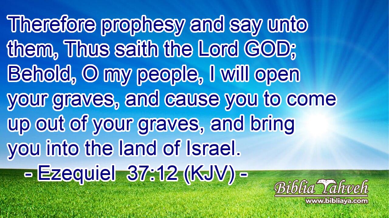 Therefore prophesy and say unto them, Thus saith the Lord GOD; Behold, O my people, I will open your graves, and cause you to come up out of your graves, and bring you into the land of Israel.
