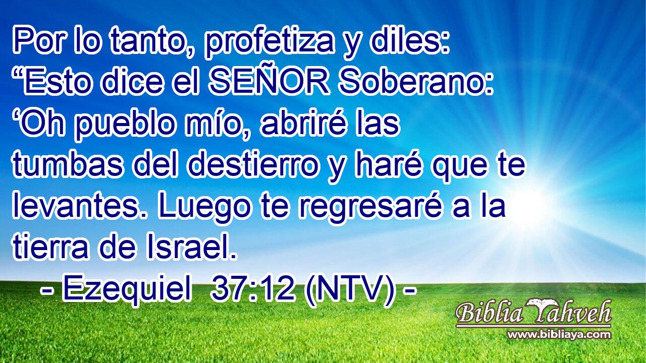 Por lo tanto, profetiza y diles: “Esto dice el SEÑOR Soberano: ‘Oh pueblo mío, abriré las tumbas del destierro y haré que te levantes. Luego te regresaré a la tierra de Israel.
