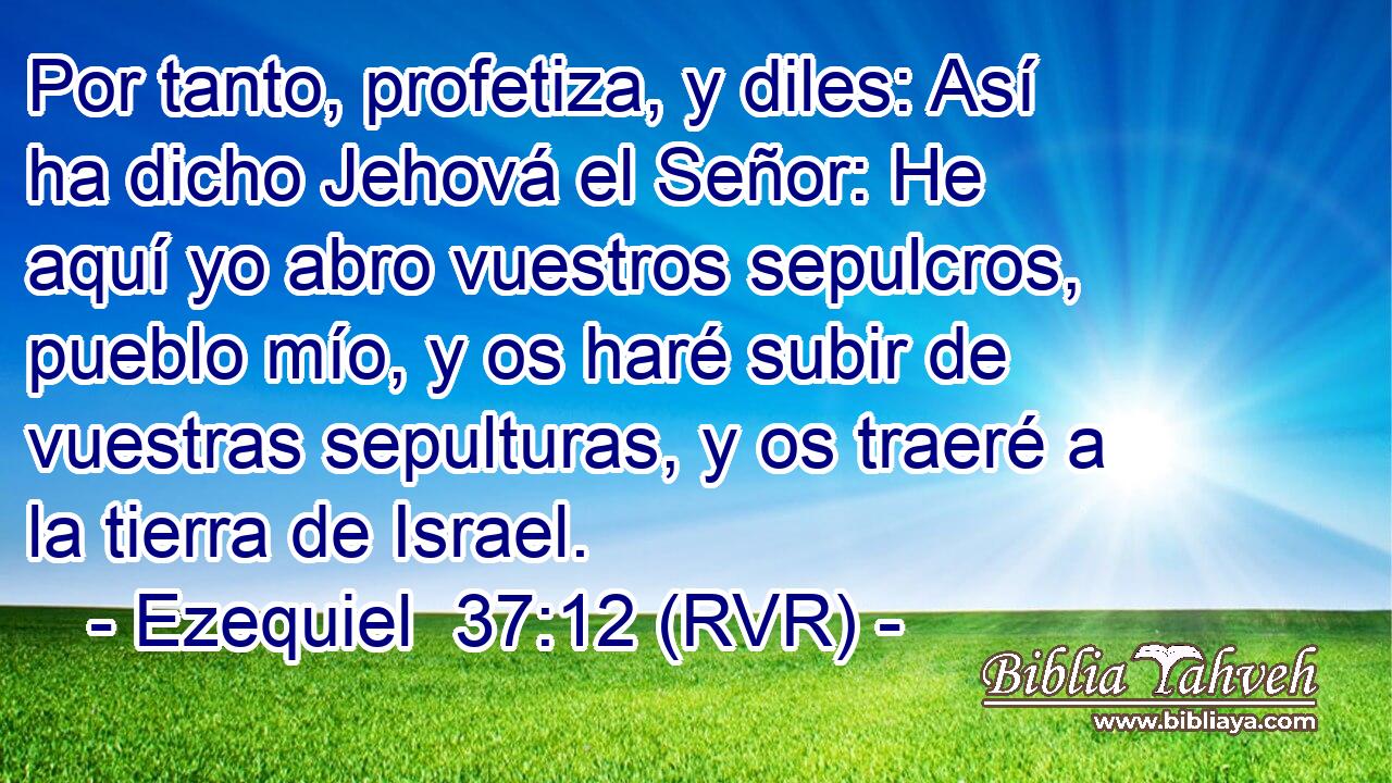 Por tanto, profetiza, y diles: Así ha dicho Jehová el Señor: He aquí yo abro vuestros sepulcros, pueblo mío, y os haré subir de vuestras sepulturas, y os traeré a la tierra de Israel.