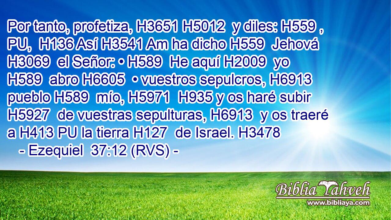 Por tanto, profetiza, H3651 H5012  y diles: H559 , PU,  H136 Así H3541 Am ha dicho H559  Jehová H3069  el Señor: • H589  He aquí H2009  yo H589  abro H6605  • vuestros sepulcros, H6913  pueblo H589  mío, H5971  H935 y os haré subir H5927  de vuestras sepulturas, H6913  y os traeré a H413 PU la tierra H127  de Israel. H3478  