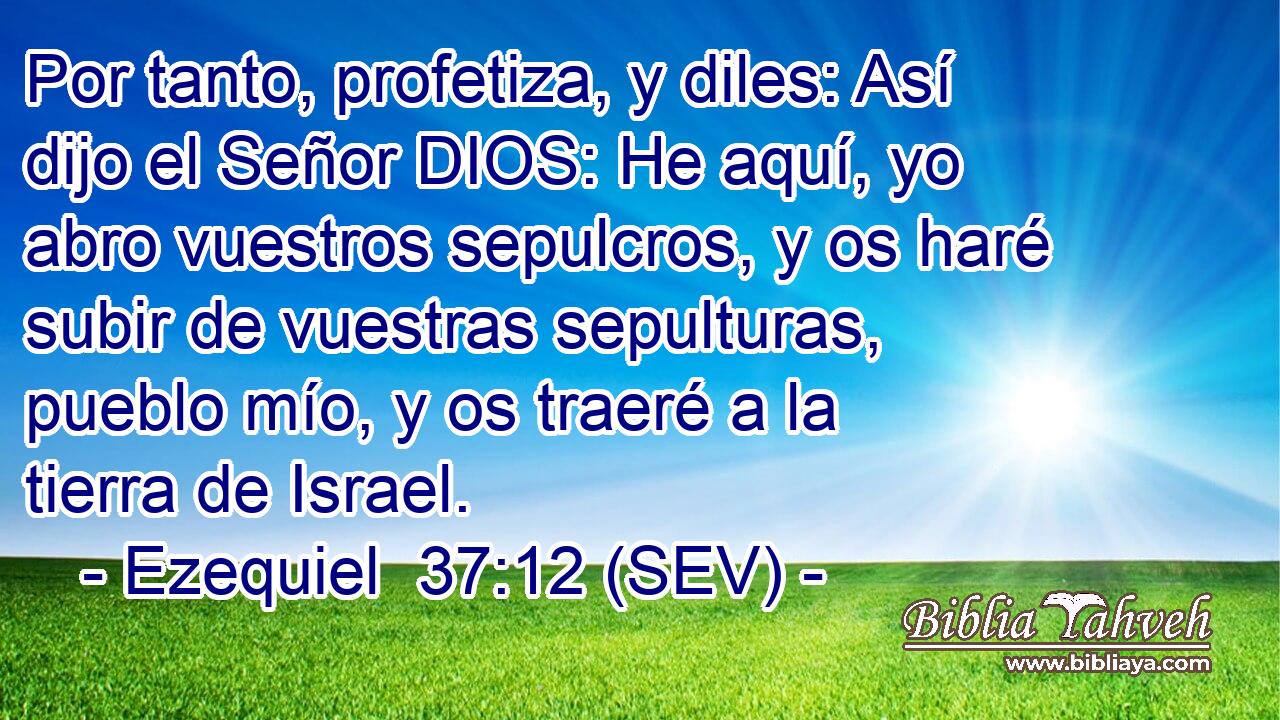 Por tanto, profetiza, y diles: Así dijo el Señor DIOS: He aquí, yo abro vuestros sepulcros, y os haré subir de vuestras sepulturas, pueblo mío, y os traeré a la tierra de Israel.