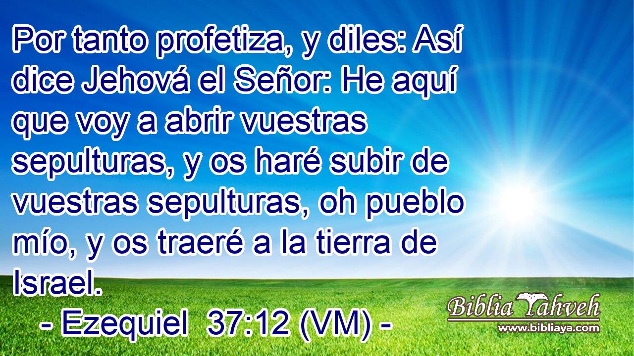  Por tanto profetiza, y diles: Así dice Jehová el Señor: He aquí que voy a abrir vuestras sepulturas, y os haré subir de vuestras sepulturas, oh pueblo mío, y os traeré a la tierra de Israel. 