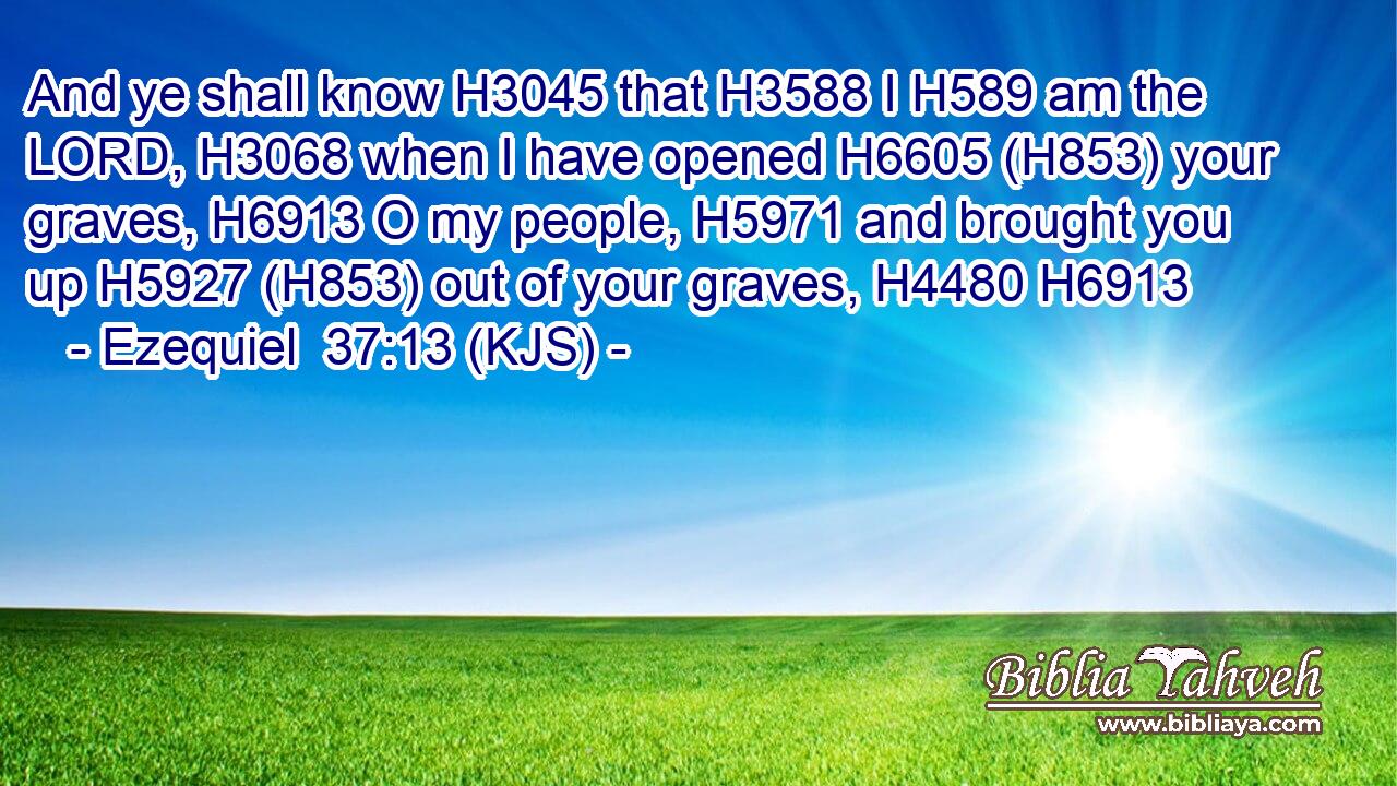 And ye shall know H3045 that H3588 I H589 am the LORD, H3068 when I have opened H6605 (H853) your graves, H6913 O my people, H5971 and brought you up H5927 (H853) out of your graves, H4480 H6913