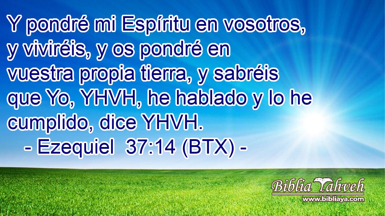 Y pondré mi Espíritu en vosotros, y viviréis, y os pondré en vuestra propia tierra, y sabréis que Yo, YHVH, he hablado y lo he cumplido, dice YHVH.