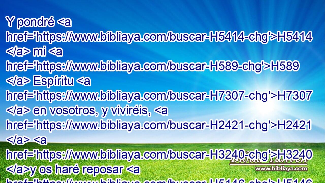 Y pondré H5414  mi H589  Espíritu H7307  en vosotros, y viviréis, H2421  H3240 y os haré reposar H5146  sobre H5921 Pu vuestra tierra; H127  y sabréis H3045  que H3588 CK yo H589  Jehová H3068  hablé, H1696  y lo hice, H6213  dice H5002  Jehová. H3068  