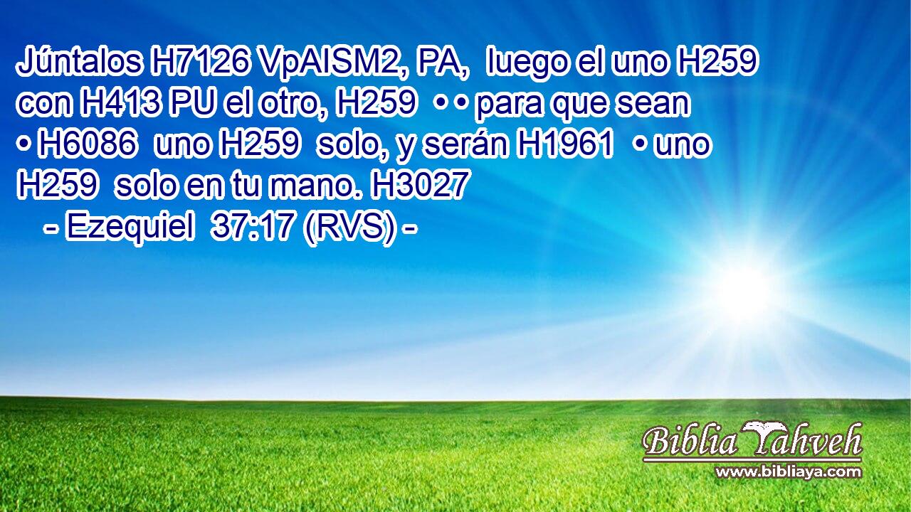 Júntalos H7126 VpAISM2, PA,  luego el uno H259  con H413 PU el otro, H259  • • para que sean • H6086  uno H259  solo, y serán H1961  • uno H259  solo en tu mano. H3027  