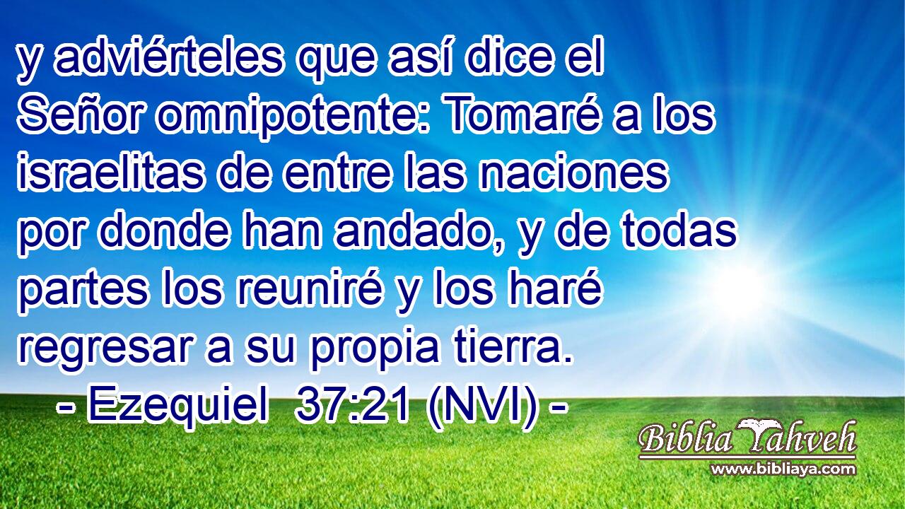  y adviérteles que así dice el Señor omnipotente: Tomaré a los israelitas de entre las naciones por donde han andado, y de todas partes los reuniré y los haré regresar a su propia tierra. 