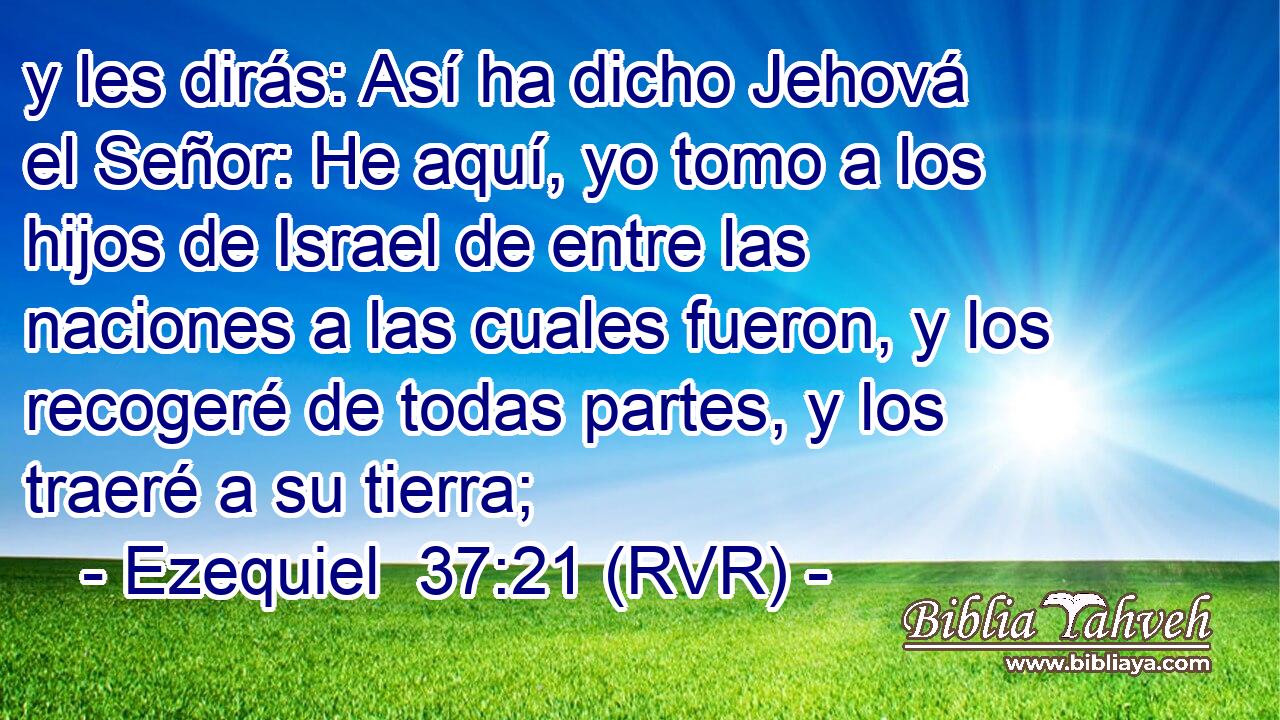 y les dirás: Así ha dicho Jehová el Señor: He aquí, yo tomo a los hijos de Israel de entre las naciones a las cuales fueron, y los recogeré de todas partes, y los traeré a su tierra;