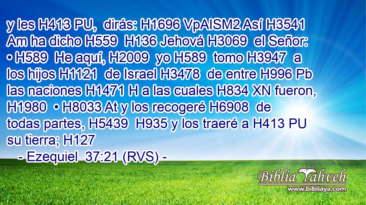 y les H413 PU,  dirás: H1696 VpAISM2 Así H3541 Am ha dicho H559  H136 Jehová H3069  el Señor: • H589  He aquí, H2009  yo H589  tomo H3947  a los hijos H1121  de Israel H3478  de entre H996 Pb las naciones H1471 H a las cuales H834 XN fueron, H1980  • H8033 At y los recogeré H6908  de todas partes, H5439  H935 y los traeré a H413 PU su tierra; H127  