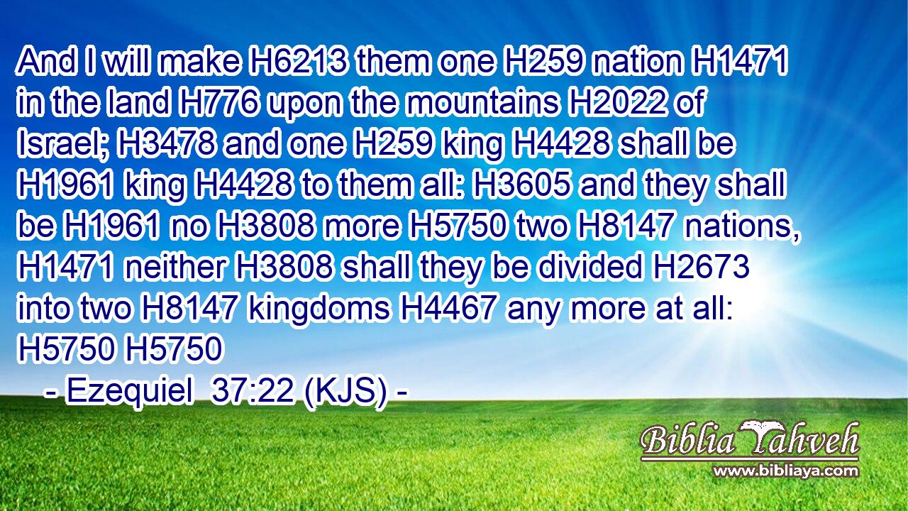 And I will make H6213 them one H259 nation H1471 in the land H776 upon the mountains H2022 of Israel; H3478 and one H259 king H4428 shall be H1961 king H4428 to them all: H3605 and they shall be H1961 no H3808 more H5750 two H8147 nations, H1471 neither H3808 shall they be divided H2673 into two H8147 kingdoms H4467 any more at all: H5750 H5750
