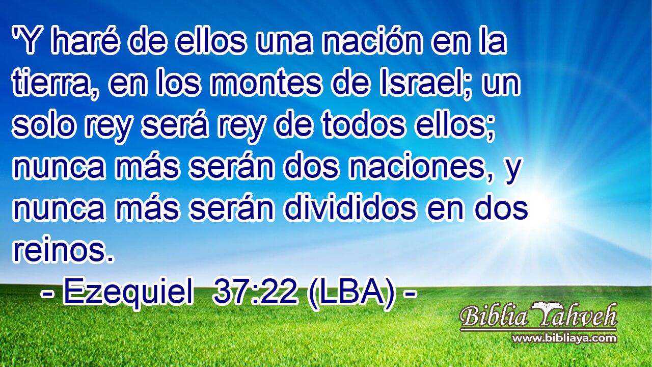 'Y haré de ellos una nación en la tierra, en los montes de Israel; un solo rey será rey de todos ellos; nunca más serán dos naciones, y nunca más serán divididos en dos reinos.