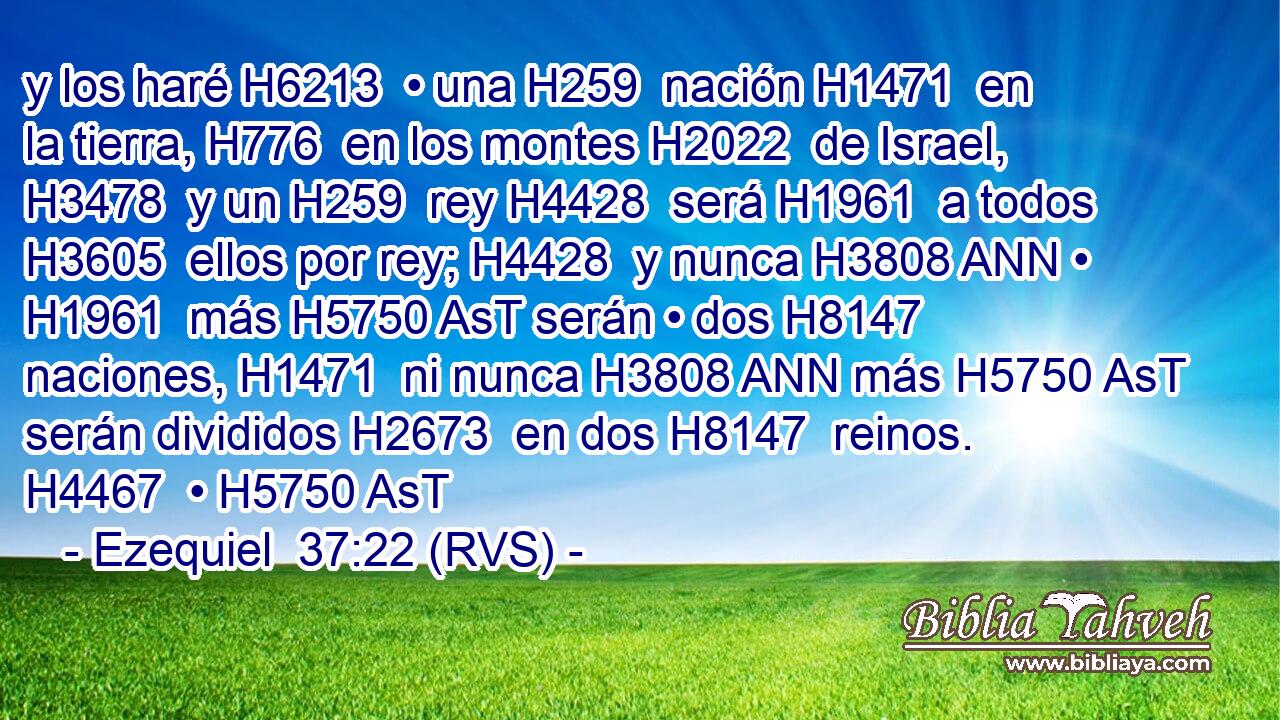 y los haré H6213  • una H259  nación H1471  en la tierra, H776  en los montes H2022  de Israel, H3478  y un H259  rey H4428  será H1961  a todos H3605  ellos por rey; H4428  y nunca H3808 ANN • H1961  más H5750 AsT serán • dos H8147  naciones, H1471  ni nunca H3808 ANN más H5750 AsT serán divididos H2673  en dos H8147  reinos. H4467  • H5750 AsT 