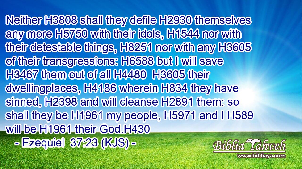 Neither H3808 shall they defile H2930 themselves any more H5750 with their idols, H1544 nor with their detestable things, H8251 nor with any H3605 of their transgressions: H6588 but I will save H3467 them out of all H4480  H3605 their dwellingplaces, H4186 wherein H834 they have sinned, H2398 and will cleanse H2891 them: so shall they be H1961 my people, H5971 and I H589 will be H1961 their God.H430